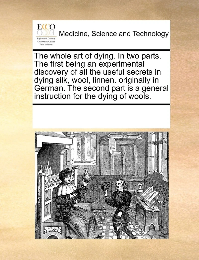 the Whole art of Dying. two Parts. First Being an Experimental Discovery all Useful Secrets Dying Silk, Wool, Linnen. Originally German. Second Part is a General Instruction for Wools