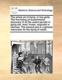 the Whole art of Dying. two Parts. First Being an Experimental Discovery all Useful Secrets Dying Silk, Wool, Linnen. Originally German. Second Part is a General Instruction for Wools