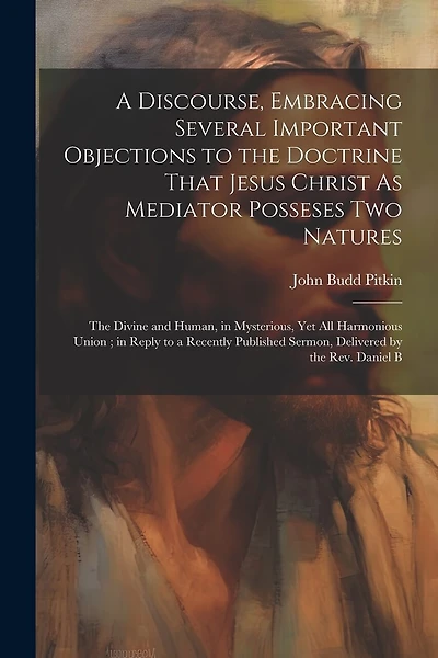 A Discourse, Embracing Several Important Objections to the Doctrine That Jesus Christ As Mediator Posseses Two Natures: The Divine and Human, in Mysterious, Yet All Harmonious Union; in Reply to a Recently Published Sermon, Delivered by the Rev. Daniel B