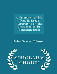 A Criticism of Mr. Wm. B. Reed's Aspersions on the Character of Dr. Benjamin Rush - Scholar's Choice Edition