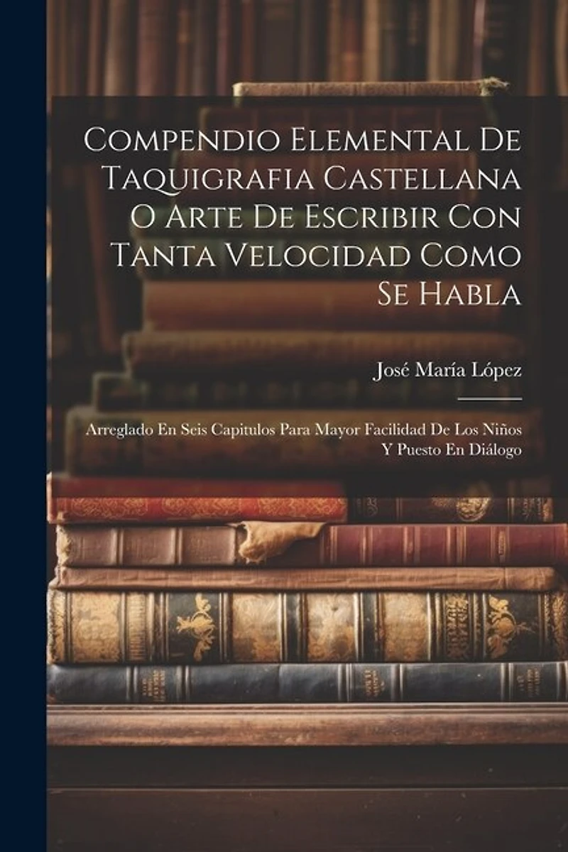 Compendio Elemental De Taquigrafia Castellana O Arte De Escribir Con Tanta Velocidad Como Se Habla: Arreglado En Seis Capitulos Para Mayor Facilidad De Los Niños Y Puesto En Diálogo