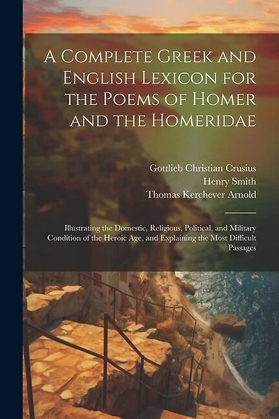 A Complete Greek and English Lexicon for the Poems of Homer and the Homeridae: Illustrating the Domestic, Religious, Political, and Military Condition of the Heroic Age
