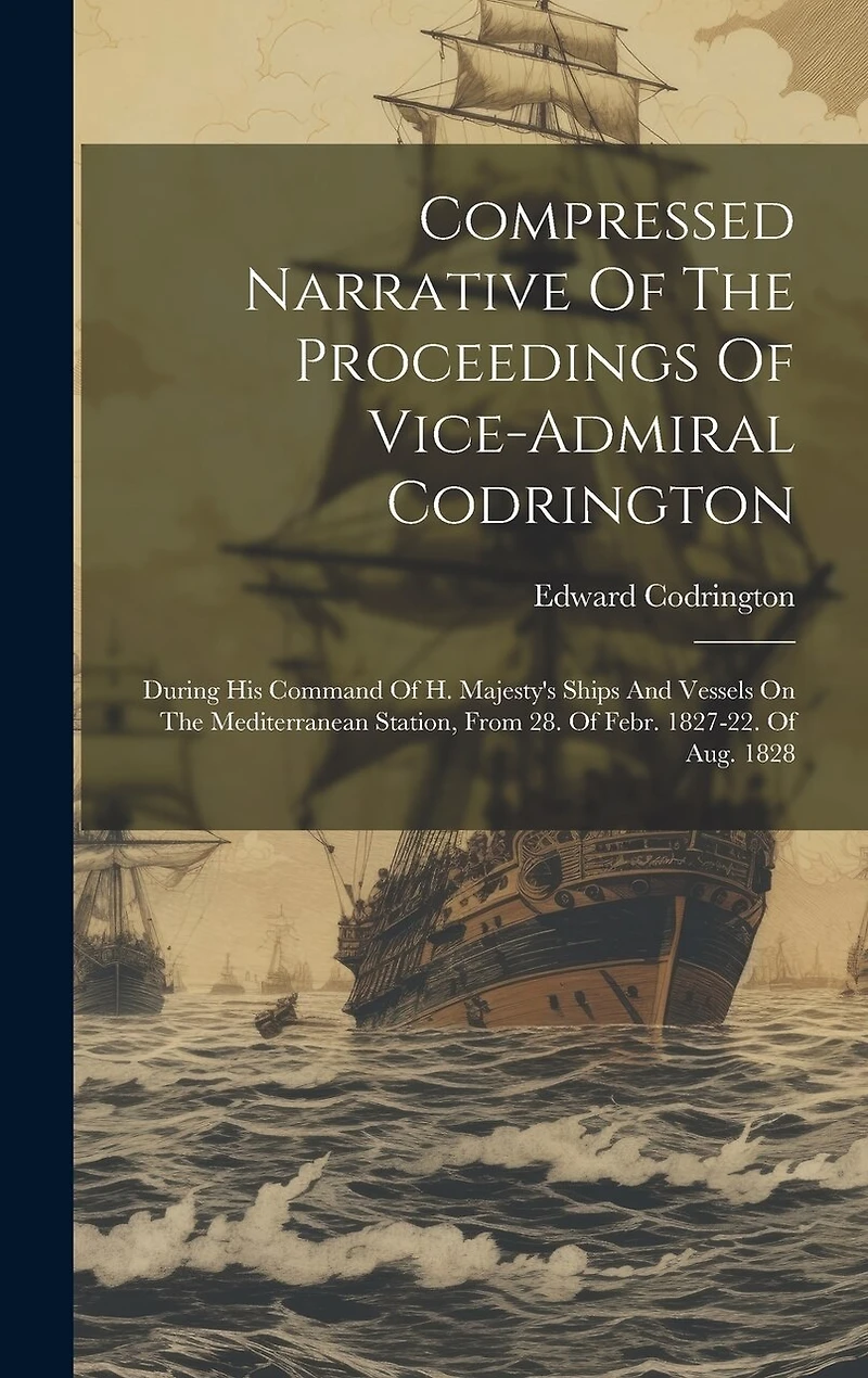 Compressed Narrative Of The Proceedings Of Vice-admiral Codrington: During His Command Of H. Majesty's Ships And Vessels On The Mediterranean Station, From 28. Of Febr. 1827-22. Of Aug. 1828