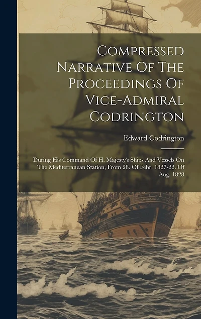 Compressed Narrative Of The Proceedings Of Vice-admiral Codrington: During His Command Of H. Majesty's Ships And Vessels On The Mediterranean Station, From 28. Of Febr. 1827-22. Of Aug. 1828