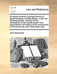 An Essay Towards a General History of Feudal Property Great Britain, Under the Following Heads, I Introduction System Into Britain VIII Constitution Parliament By John Dalrymple, Esq