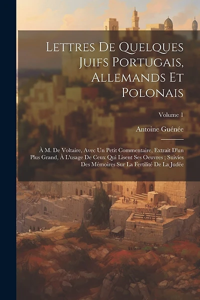 Lettres De Quelques Juifs Portugais, Allemands Et Polonais: À M. De Voltaire, Avec Un Petit Commentaire, Extrait D'un Plus Grand, À L'usage De Ceux Qui Lisent Ses Oeuvres; Suivies Des Mémoires Sur La Fertilité De La Judée; Volume 1