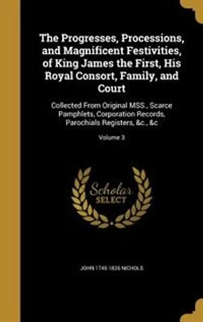 The Progresses, Processions, and Magnificent Festivities, of King James the First, His Royal Consort, Family, and Court: Collected From Original MSS., Scarce Pamphlets, Corporation Records, Parochials Registers, &c