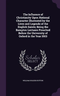the Influence of Christianity Upon National Character Illustrated by Lives and Legends English Saints; Being Bampton Lectures Preached Before University Oxford Year 1903