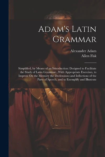 Adam's Latin Grammar: Simplified, by Means of an Introduction: Designed to Facilitate the Study of Latin Grammar...With Appropriate Exercises, to Impress On the Memory the Declensions and Inflections of the Parts of Speech, and to Exemplify and Illustrate