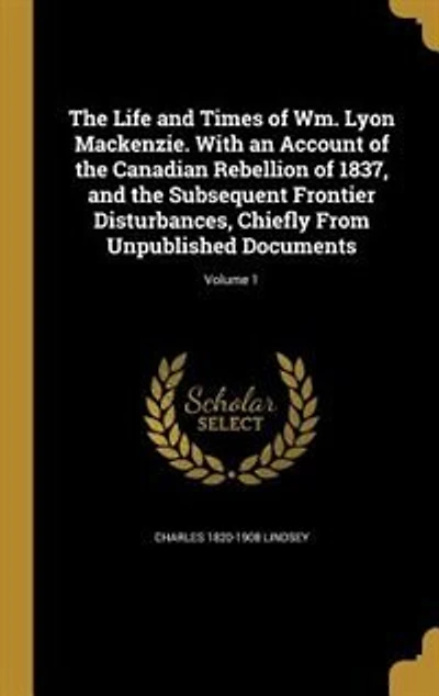 The Life and Times of Wm. Lyon Mackenzie. With an Account of the Canadian Rebellion of 1837, and the Subsequent Frontier Disturbances