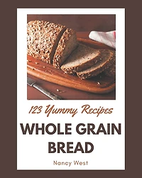 123 Yummy Whole Grain Bread Recipes: A Yummy Whole Grain Bread Cookbook for All Generation