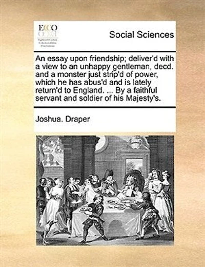 An Essay Upon Friendship; Deliver'd With A View To An Unhappy Gentleman, Decd. And A Monster Just Strip'd Of Power, Which He Has Abus'd And Is Lately Return'd To England. ... By A Faithful Servant And Soldier Of His Majesty's.
