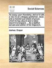 An Essay Upon Friendship; Deliver'd With A View To An Unhappy Gentleman, Decd. And A Monster Just Strip'd Of Power, Which He Has Abus'd And Is Lately Return'd To England. ... By A Faithful Servant And Soldier Of His Majesty's.