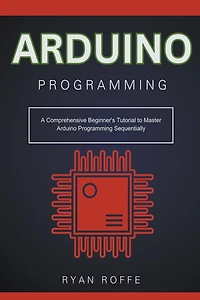 Arduino Programming: A Comprehensive Beginner's Tutorial to Master Arduino Programming Sequentially