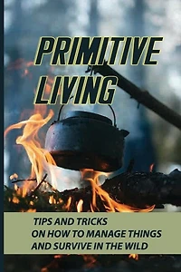 Primitive Living: Tips And Tricks On How To Manage Things And Survive In The Wild: What Is Outdoor Survival?