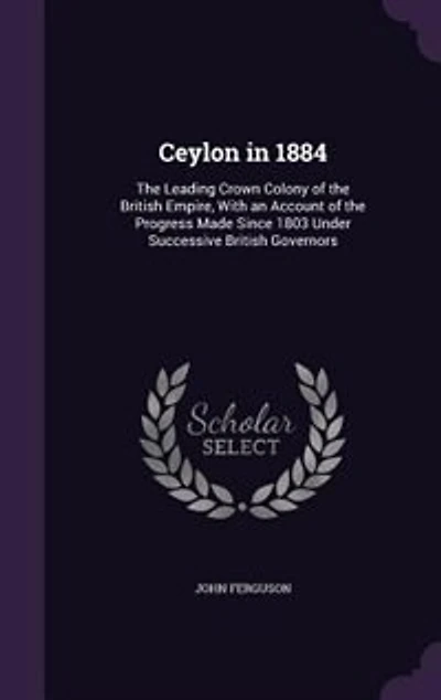 Ceylon 1884: the Leading Crown Colony of British Empire, With an Account Progress Made Since 1803 Und