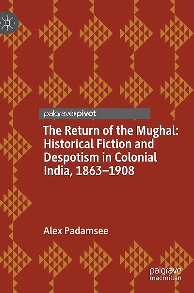 the Return of Mughal: Historical Fiction and Despotism Colonial India, 1863-1908