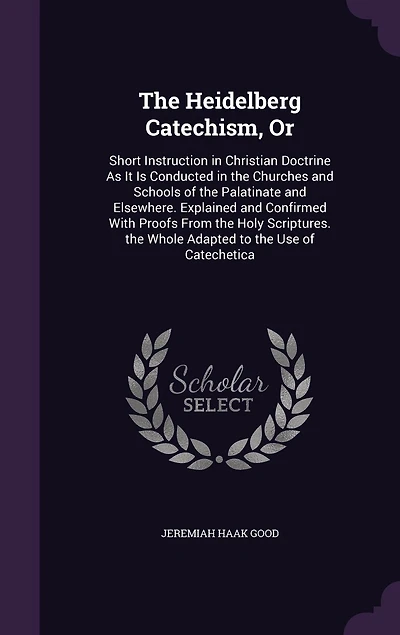 the Heidelberg Catechism, Or: Short Instruction Christian Doctrine As It Is Conducted Churches and Schools of Palatinate Elsewhere. Explained Confirmed With Proofs From Holy Scriptures. Whole Adapted to Use Catechetica