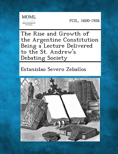 The Rise and Growth of the Argentine Constitution Being a Lecture Delivered to the St. Andrew's Debating Society