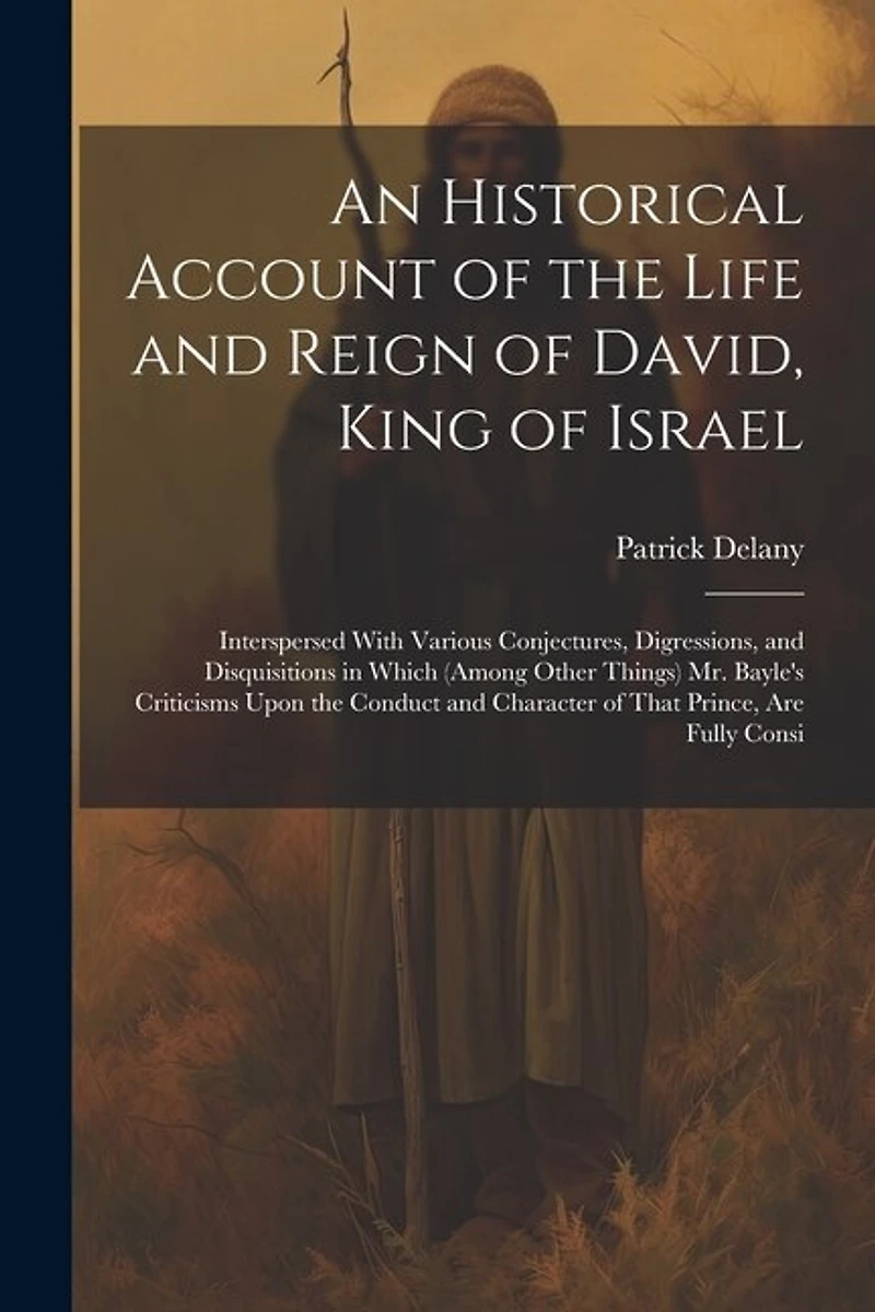 An Historical Account of the Life and Reign of David, King of Israel: Interspersed With Various Conjectures, Digressions, and Disquisitions in Which (Among Other Things) Mr. Bayle's Criticisms Upon the Conduct and Character of That Prince, Are Fully Consi