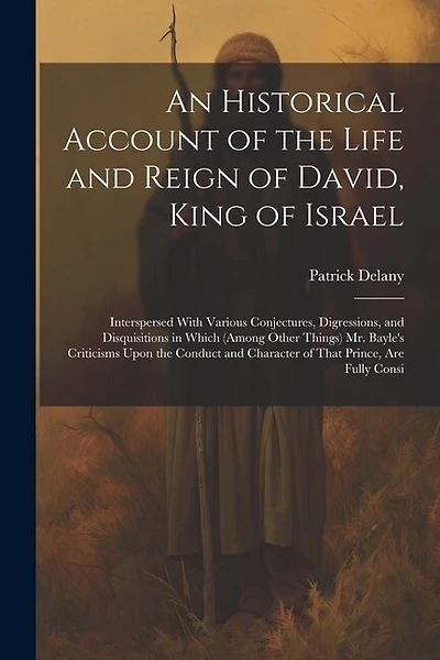 An Historical Account of the Life and Reign of David, King of Israel: Interspersed With Various Conjectures, Digressions, and Disquisitions in Which (Among Other Things) Mr. Bayle's Criticisms Upon the Conduct and Character of That Prince, Are Fully Consi