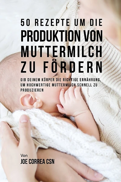50 Rezepte um die Produktion von Muttermilch zu fördern: Gib deinem Körper die richtige Ernährung, um hochwertige Muttermilch schnell zu produzieren