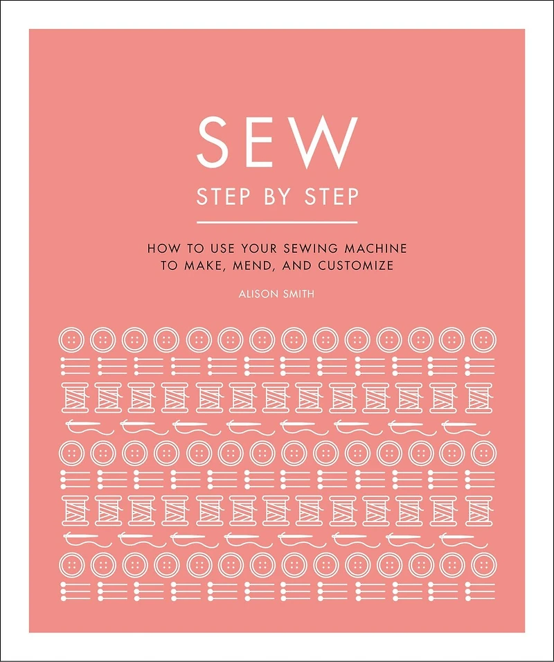Sew Step by Step: How to use your sewing machine make, mend, and customize