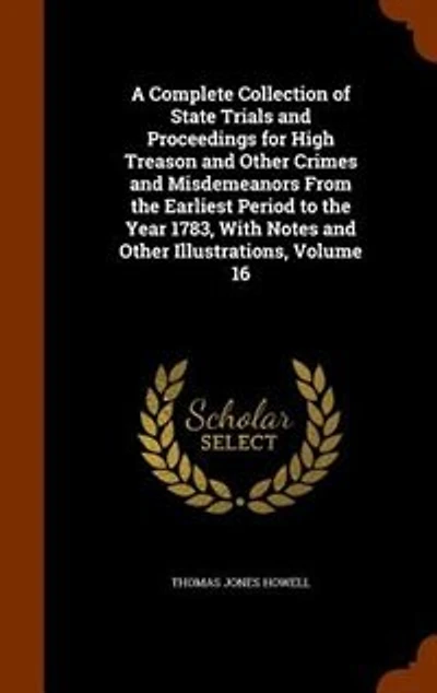 A Complete Collection of State Trials and Proceedings for High Treason Other Crimes Misdemeanors From the Earliest Period to Year 1783, With Notes Illustrations