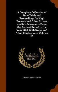 A Complete Collection of State Trials and Proceedings for High Treason Other Crimes Misdemeanors From the Earliest Period to Year 1783, With Notes Illustrations