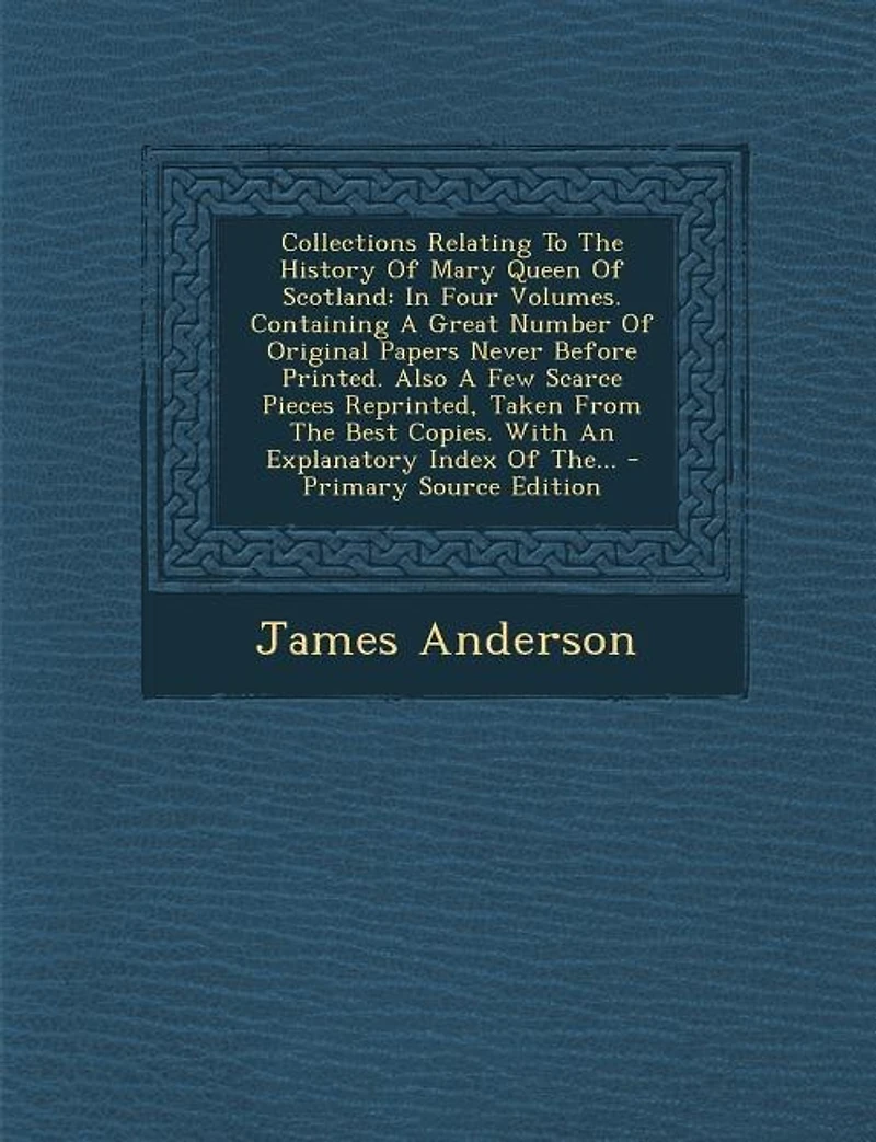 Collections Relating To The History Of Mary Queen Of Scotland: In Four Volumes. Containing A Great Number Of Original Papers Never Before Printed. Also A Few Scar