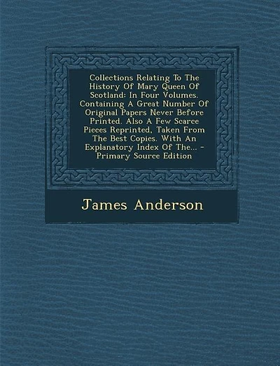 Collections Relating To The History Of Mary Queen Of Scotland: In Four Volumes. Containing A Great Number Of Original Papers Never Before Printed. Also A Few Scar