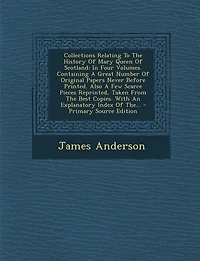 Collections Relating To The History Of Mary Queen Of Scotland: In Four Volumes. Containing A Great Number Of Original Papers Never Before Printed. Also A Few Scar
