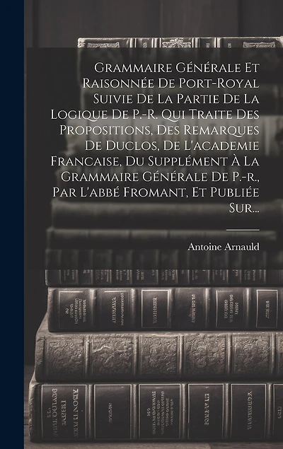 Grammaire Générale Et Raisonnée De Port-royal Suivie De La Partie De La Logique De P.-r. Qui Traite Des Propositions, Des Remarques De Duclos, De L'academie Francaise, Du Supplément À La Grammaire Générale De P.-r., Par L'abbé Fromant, Et Publiée Sur...