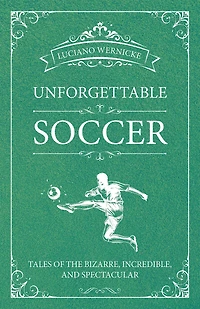 Unforgettable Soccer: Tales Of The Bizarre, Incredible, And Spectacular