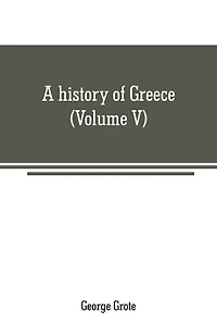 A history of Greece: from the earliest period to the close of the generation contemporary with Alexander the Great (Volume V)