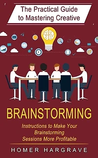 Brainstorming: The Practical Guide to Mastering Creative (Instructions to Make Your Brainstorming Sessions More Profitable)