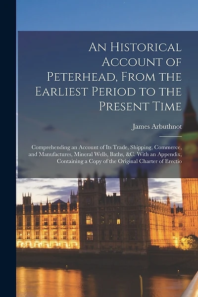 An Historical Account of Peterhead, From the Earliest Period to the Present Time: Comprehending an Account of Its Trade, Shipping, Commerce, and Manufactures, Mineral Wells, Baths, &C. With an Appendix, Containing a Copy of the Original Charter of Erectio