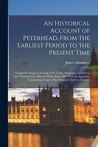 An Historical Account of Peterhead, From the Earliest Period to the Present Time: Comprehending an Account of Its Trade, Shipping, Commerce, and Manufactures, Mineral Wells, Baths, &C. With an Appendix, Containing a Copy of the Original Charter of Erectio