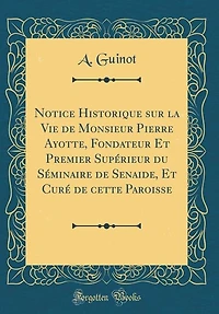 Notice Historique sur la Vie de Monsieur Pierre Ayotte, Fondateur Et Premier Supérieur du Séminaire Senaide, Curé cette Paroisse (Classic Reprint)
