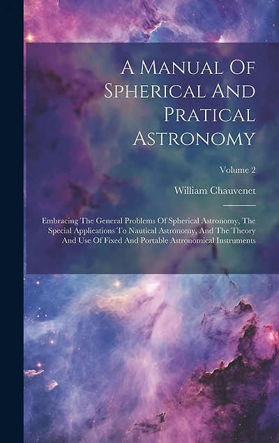 A Manual Of Spherical And Pratical Astronomy: Embracing The General Problems Of Spherical Astronomy, The Special Applications To Nautical Astronomy, And The Theory And Use Of Fixed And Portable Astronomical Instruments; Volume 2