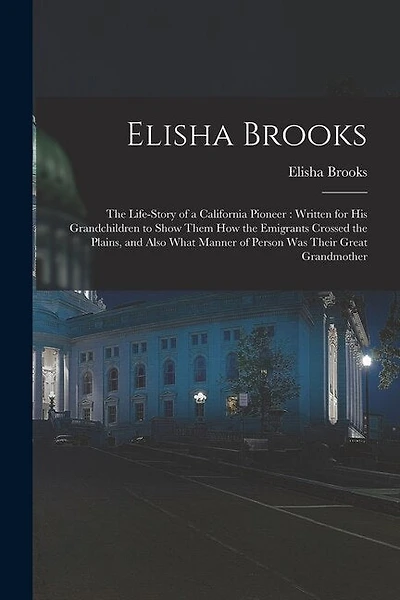 Elisha Brooks: the Life-story of a California Pioneer: Written for His Grandchildren to Show Them How the Emigrants Crossed the Plains, and Also What Manner of Person Was Their Great Grandmother