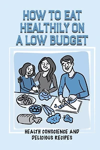 How To Eat Healthily On A Low Budget: Health Conscience And Delicious Recipes: Saving On Food Costs