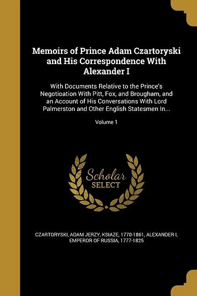 Memoirs of Prince Adam Czartoryski and His Correspondence With Alexander I: With Documents Relative to the Prince's Negotioation With Pitt, Fox, and Brougham, and an Account o