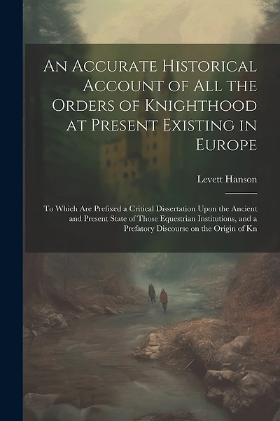 An Accurate Historical Account of all the Orders of Knighthood at Present Existing in Europe: To Which are Prefixed a Critical Dissertation Upon the Ancient and Present State of Those Equestrian Institutions, and a Prefatory Discourse on the Origin of Kn