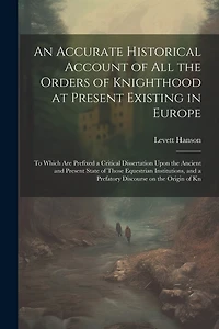 An Accurate Historical Account of all the Orders of Knighthood at Present Existing in Europe: To Which are Prefixed a Critical Dissertation Upon the Ancient and Present State of Those Equestrian Institutions, and a Prefatory Discourse on the Origin of Kn