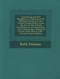 Luxemburg and Her Neighbours: A Record of the Political Fortunes of the Present Grand Duchy from the Eve of the French Revolution