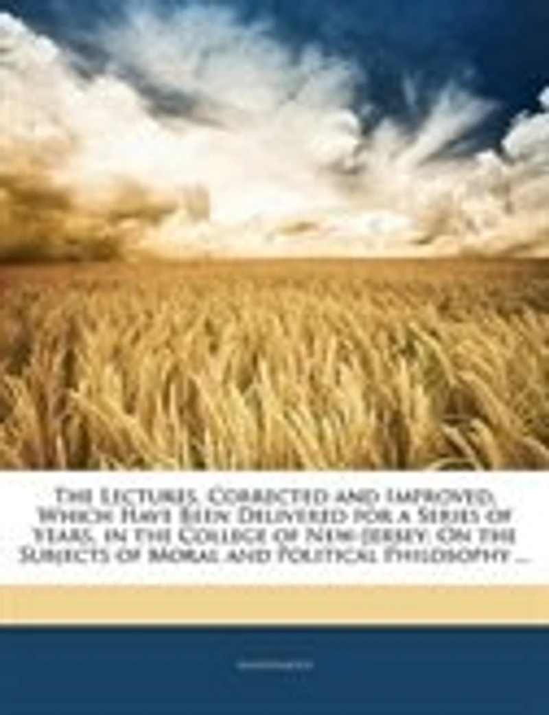 The Lectures, Corrected and Improved, Which Have Been Delivered for a Series of Years, in the College of New-Jersey: On the Subjects of Moral and Political Philosophy