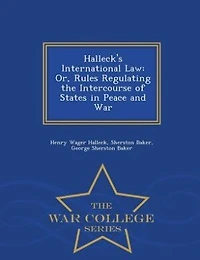 Halleck's International Law: Or, Rules Regulating the Intercourse of States Peace and War