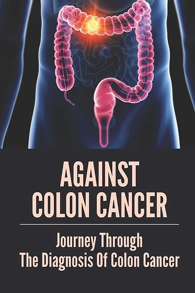 Against Colon Cancer: Journey Through The Diagnosis Of Colon Cancer: Colon Cancer Told With Compassion