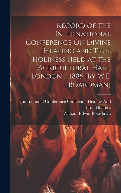 Record of the International Conference On Divine Healing and True Holiness Held at the Agricultural Hall, London ... 1885 [By W.E. Boardman]